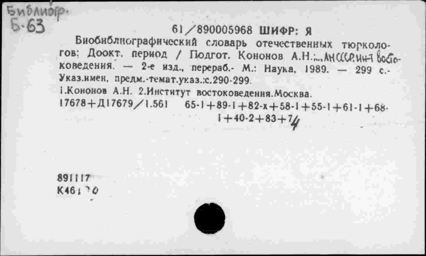 ﻿В-63
61/890005968 ШИФР: Я
Биобиблиографический словарь отечественных тюркологов: Доокт. период / Подгот. Кононов А.Н.;„,АН(£СР,М+1 Е/с>-коведения. — 2-е изд., перераб,- М.: Наука, 1989. — 299 с-Указ.имен, предм.-темат.указ.:с.290-299
1.Кононов А.Н. 2.Институт востоковедения.Москва.
17678+Д 17679/1.561	65-1 +89-1 +82-х + 58-1 + 55-1+61-1+68-
891117
К46 | ^0